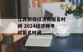 江苏初级经济师报名时间 2024经济师考试报名时间