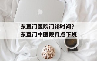 东直门医院门诊时间？东直门中医院几点下班