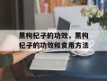 黑枸杞子的功效，黑枸杞子的功效和食用方法