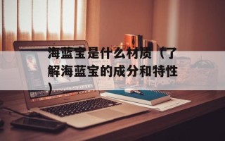 海蓝宝是什么材质（了解海蓝宝的成分和特性）