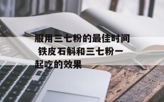 服用三七粉的更佳时间 铁皮石斛和三七粉一起吃的效果