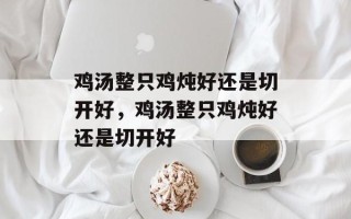 鸡汤整只鸡炖好还是切开好，鸡汤整只鸡炖好还是切开好