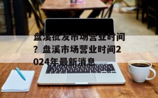 盘溪批发市场营业时间？盘溪市场营业时间2024年最新消息