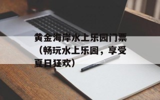 黄金海岸水上乐园门票（畅玩水上乐园，享受夏日狂欢）
