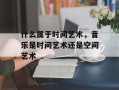 什么属于时间艺术，音乐是时间艺术还是空间艺术