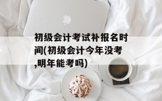 初级会计考试补报名时间(初级会计今年没考,明年能考吗)