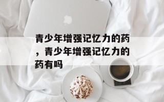 青少年增强记忆力的药，青少年增强记忆力的药有吗