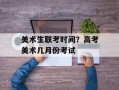 美术生联考时间？高考美术几月份考试