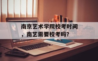 南京艺术学院校考时间，南艺需要校考吗？