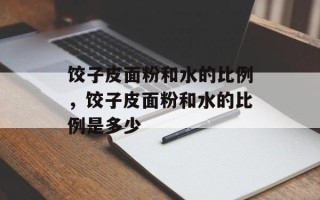 饺子皮面粉和水的比例，饺子皮面粉和水的比例是多少