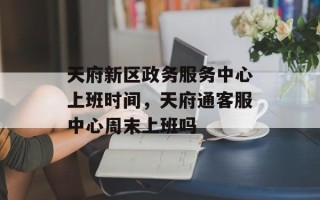 天府新区政务服务中心上班时间，天府通客服中心周末上班吗