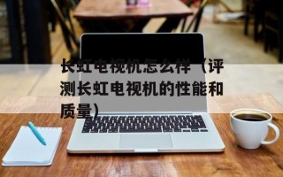 长虹电视机怎么样（评测长虹电视机的性能和质量）