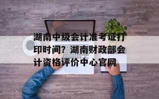 湖南中级会计准考证打印时间？湖南财政部会计资格评价中心官网