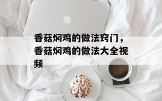 香菇焖鸡的做法窍门，香菇焖鸡的做法大全视频