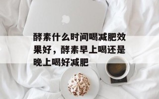 酵素什么时间喝减肥效果好，酵素早上喝还是晚上喝好减肥