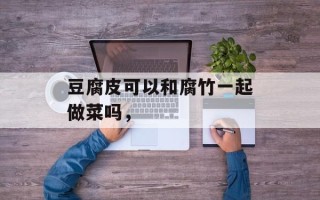 豆腐皮可以和腐竹一起做菜吗，