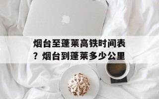 烟台至蓬莱高铁时间表？烟台到蓬莱多少公里