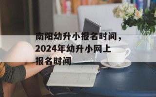 南阳幼升小报名时间，2024年幼升小网上报名时间