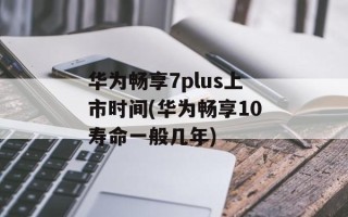 华为畅享7plus上市时间(华为畅享10寿命一般几年)
