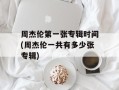周杰伦第一张专辑时间(周杰伦一共有多少张专辑)
