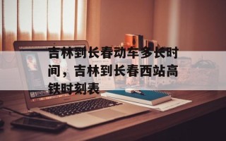 吉林到长春动车多长时间，吉林到长春西站高铁时刻表
