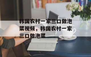 韩国农村一家三口做泡菜视频，韩国农村一家三口做泡菜