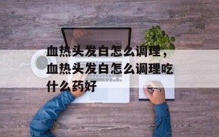 血热头发白怎么调理，血热头发白怎么调理吃什么药好