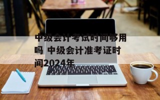 中级会计考试时间够用吗 中级会计准考证时间2024年