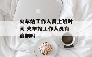 火车站工作人员上班时间 火车站工作人员有编制吗