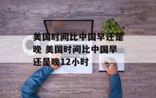 美国时间比中国早还是晚 美国时间比中国早还是晚12小时