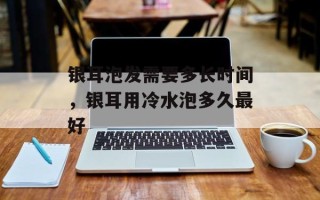 银耳泡发需要多长时间，银耳用冷水泡多久最好