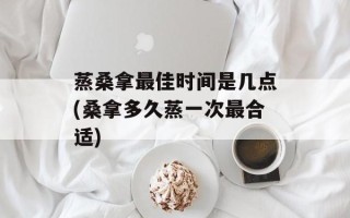 蒸 *** 更佳时间是几点( *** 多久蒸一次最合适)