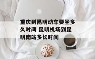 重庆到昆明动车要坐多久时间 昆明机场到昆明南站多长时间