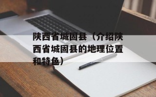 陕西省城固县（介绍陕西省城固县的地理位置和特色）