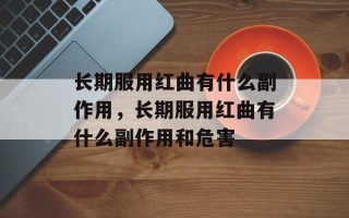 长期服用红曲有什么副作用，长期服用红曲有什么副作用和危害