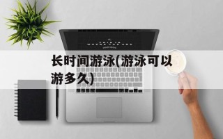 长时间游泳(游泳可以游多久)