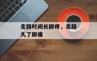走路时间长脚疼，走路久了脚痛