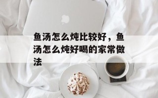 鱼汤怎么炖比较好，鱼汤怎么炖好喝的家常做法