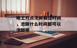 晚上几点泡脚最佳时间，泡脚什么时间都可以泡脚吧