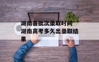 湖南各批次录取时间 湖南高考多久出录取结果