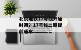 北京地铁17号线开通时间？17号线二期提前通车