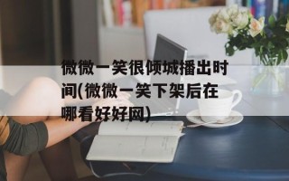 微微一笑很倾城播出时间(微微一笑下架后在哪看好好网)