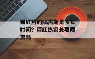 猩红热的隔离期是多长时间？猩红热家长要隔离吗
