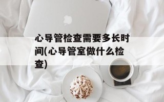 心导管检查需要多长时间(心导管室做什么检查)