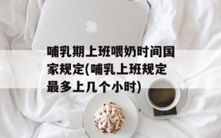 哺乳期上班喂奶时间国家规定(哺乳上班规定最多上几个小时)