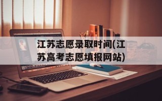 江苏志愿录取时间(江苏高考志愿填报网站)