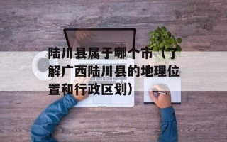陆川县属于哪个市（了解广西陆川县的地理位置和行政区划）