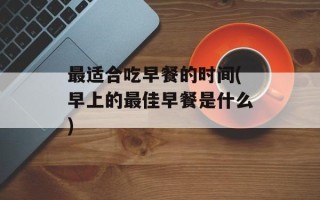 最适合吃早餐的时间(早上的最佳早餐是什么)