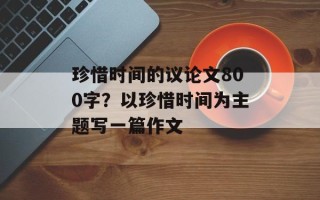 珍惜时间的议 *** 800字？以珍惜时间为主题写一篇作文