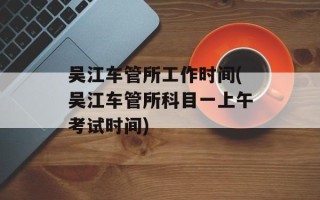 吴江车管所工作时间(吴江车管所科目一上午考试时间)
